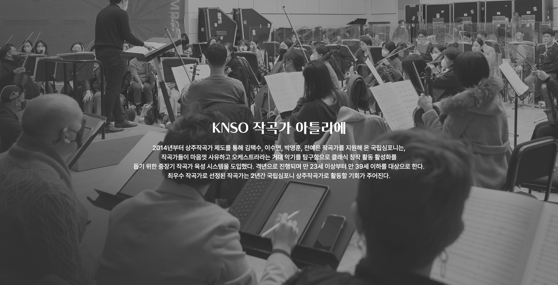 KNSO 작곡가 아틀리에 2014년부터 상주작곡가 제도를 통해 김택수, 이수연, 박명훈, 전예은 작곡가를 지원해 온 국립심포니는,작곡가들이 마음껏 사유하고 오케스트라라는 거대 악기를 탐구함으로 클래식 창작 활동 활성화를 돕기 위한 중장기 작곡가 육성 시스템을 도입했다. 격년으로 진행되며 만 23세 이상부터 만 39세 이하를 대상으로 한다. 최우수 작곡가로 선정된 작곡가는 2년간 국립심포니 상주작곡가로 활동할 기회가 주어진다.