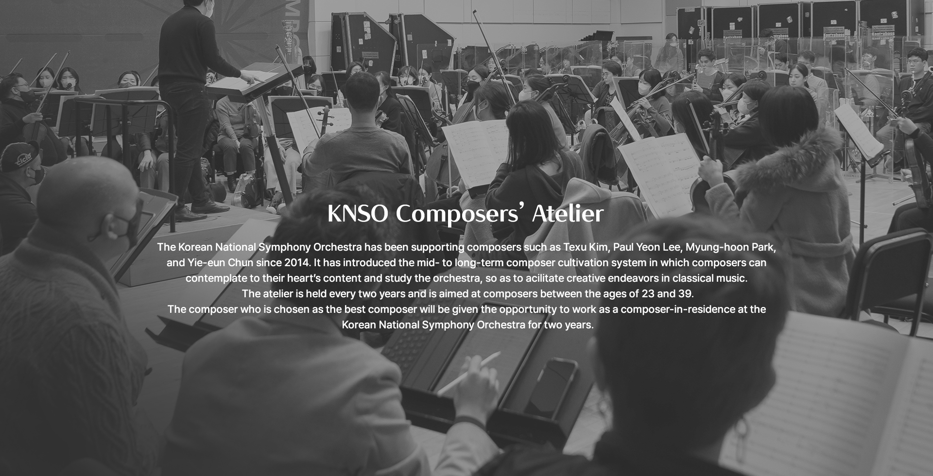 KNSO Composers’ Atelier The Korean National Symphony Orchestra has been supporting composers such as Texu Kim, Paul Yeon Lee, Myung-hoon Park, and Yie-eun Chun since 2014. It has introduced the mid- to long-term composer cultivation system in which composers can contemplate to their heart’s content and study the orchestra, so as to acilitate creative endeavors in classical music. The atelier is held every two years and is aimed at composers between the ages of 23 and 39. The composer who is chosen as the best composer will be given the opportunity to work as a composer-in-residence at the Korean National Symphony Orchestra for two years.