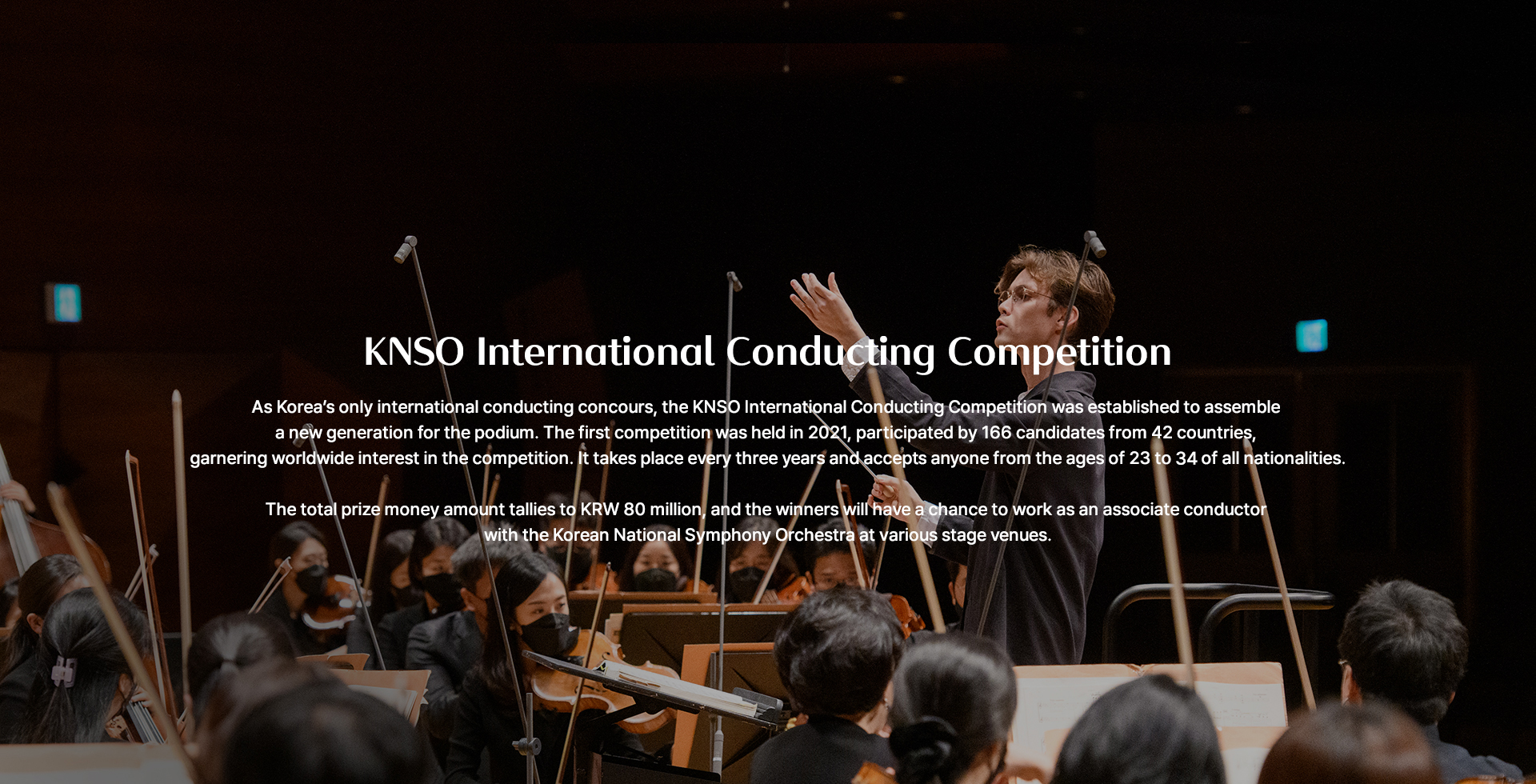 KNSO International Conducting Competition As Korea’s only international conducting concours, the KNSO International Conducting Competition was established to assemble a new generation for the podium. The first competition was held in 2012, participated by 166 candidates from 42 countries, garnering worldwide interest in the competition. It takes place every three years and accepts anyone from the ages of 23 to 35 of all nationalities. The total prize money amount tallies to KRW 80 million, and the winners will have a chance to work as an associate conductor with the Korean National Symphony Orchestra at various stage venues.