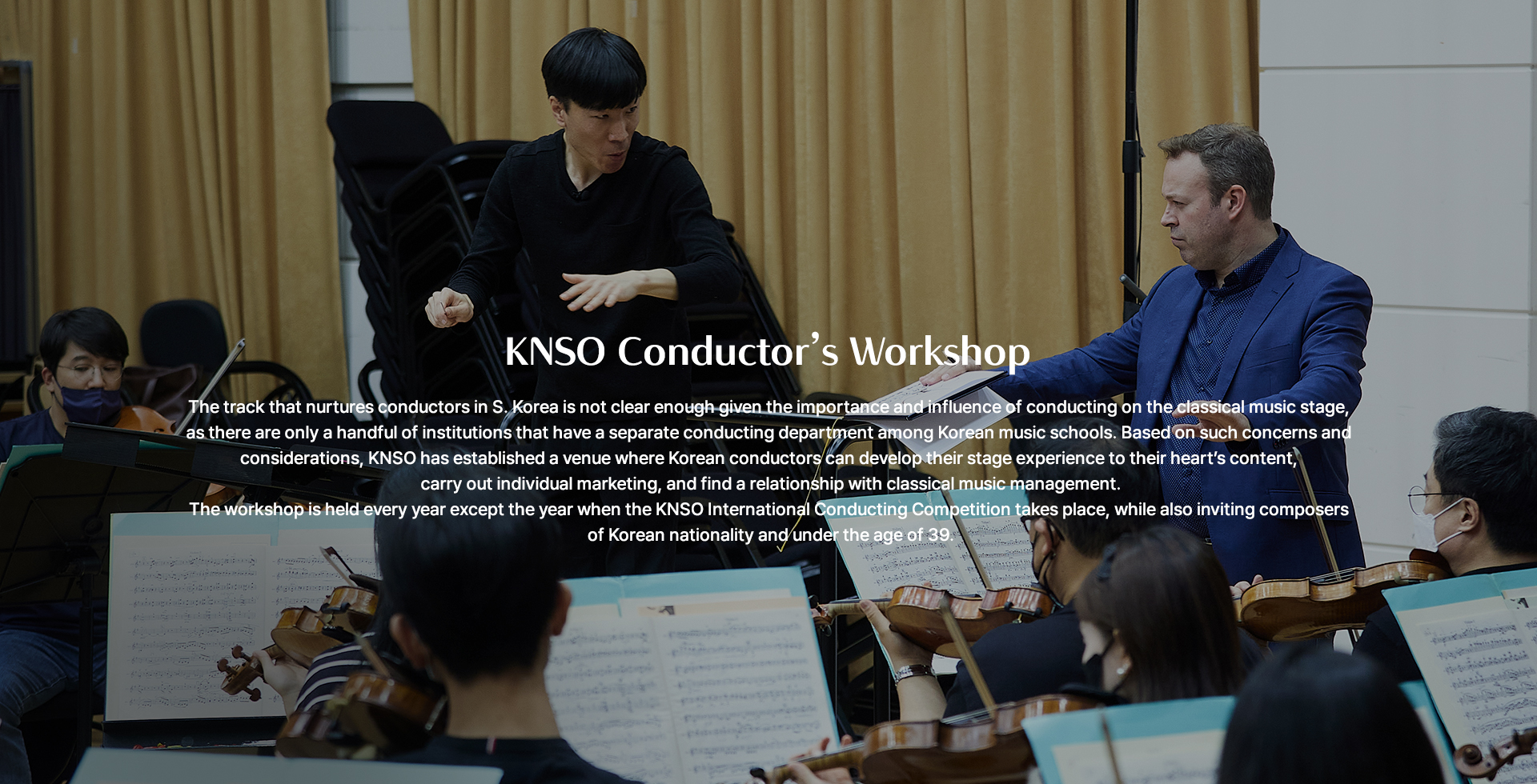 KNSO Conductor’s Workshop The track that nurtures conductors in S. Korea is not clear enough given the importance and influence of conducting on the classical music stage, as there are only a handful of institutions that have a separate conducting department among Korean music schools. Based on such concerns and considerations, KNSO has established a venue where Korean conductors can develop their stage   experience to their heart’s content, carry out individual marketing, and find a relationship with classical music management. The workshop is held every year except the year when the KNSO International Conducting Competition takes place, while also inviting composers of Korean nationality and under the age of 39. 